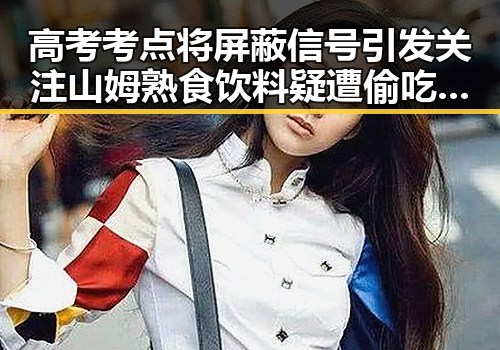 高考考点将屏蔽信号引发关注 山姆熟食饮料疑遭偷吃事件成焦点